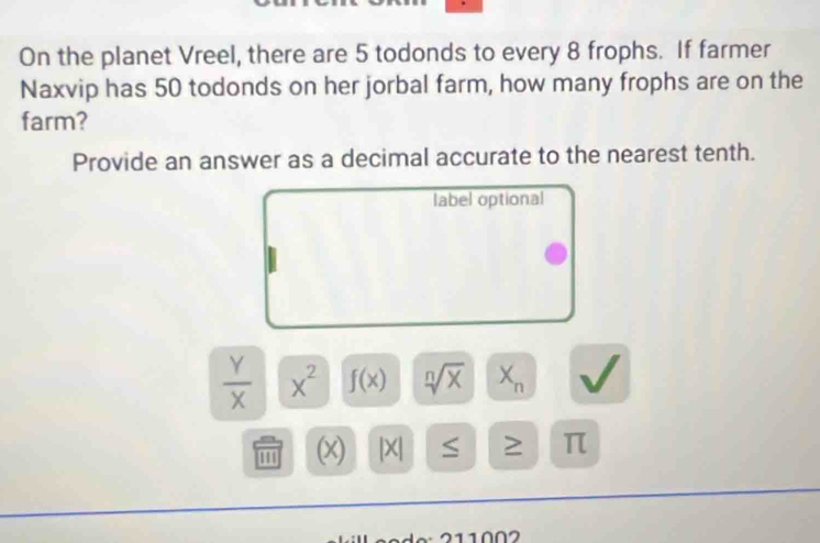 On the planet Vreel, there are 5 todonds to every 8 frophs. If farmer 
Naxvip has 50 todonds on her jorbal farm, how many frophs are on the 
farm? 
Provide an answer as a decimal accurate to the nearest tenth. 
label optional
 Y/X  x^2 f(x) sqrt[n](x) X_n
(x) |X| ≥ π
2 1 0 2