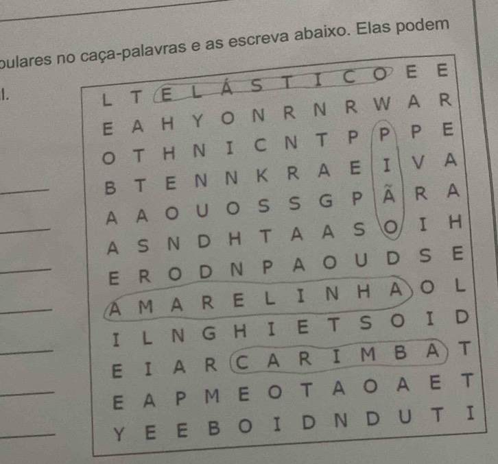 pulares no caça-palavras e as escreva abaixo. Elas podem 
1. 
L T E LÁS T ICO E E 
E A H Y O N R N R W A a R 
O T H N I C N T P P P E 
_ 
B T E N N K R A E I V A 
_ 
A A O U O S S G P À R A 
A S N D H T A A S O I H 
_ 
E R OD N P A O U D S E 
_ 
A M A R E L I N H A O L 
_ 
I L N G H I E T S O I D 
E I A R (C A R I M B A T 
_ 
E A P M E O T A O A E T 
_ 
Y E E B O I D N D U T I