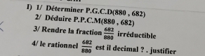 1/ Déterminer P.G.C.D(880 , 682)
2/ Déduire P.P.C.M 880 , 682
3/ Rendre la fraction  682/880  irréductible 
4/ le rationnel  682/880  est il decimal ? . justifier