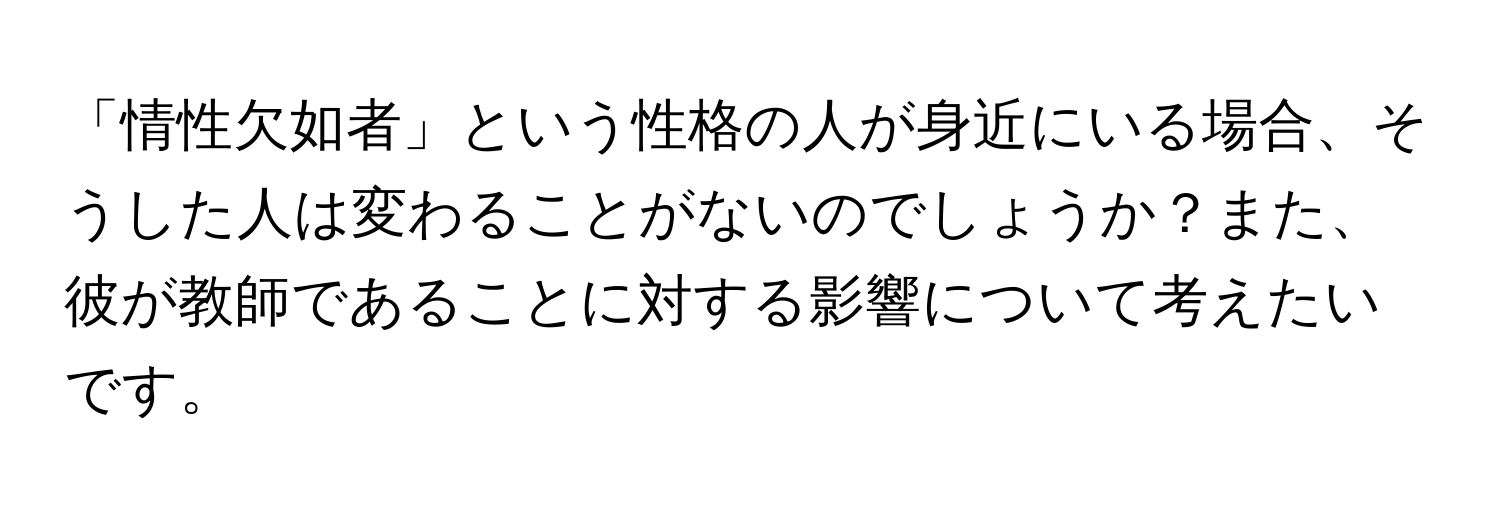 「情性欠如者」という性格の人が身近にいる場合、そうした人は変わることがないのでしょうか？また、彼が教師であることに対する影響について考えたいです。