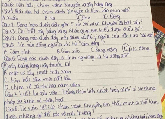 cQu6: Ten bà, Chim vanh Khuyen uèiay bàng làng
CQul Bài vàn tá chim vành Khuyēn di lam vao muanào?
A. Xuán B. Ha Chu D. Dong
u2. Dong hdo dubiday gon 5 tip chivanh Khuyen dibǎt sau?
cau3: Chi fiet cay bàng lāng Khocgiup em hièu dubic dièn gì?
(óu4: Dòng nào dui dáy neu dǎng và dù ynghia sāu sǎc cua bàiwàn?
caus. Tie nào dong nghia vái tùe" càm dèng "?
A. Cam finh B. Cam xuc C. Kung dorg D. Kuc dōng
Cau6 Dong nào duái day có tù in nghièng là lù dōig am?
Acay bang làng laay thuoc ké
B. mat vǒ cay lmài trǎi xoan
is
C. tim bat saul moint sau
D. chim overline 86 cánh/hoa ram cánh
Cau? Viéi lar cau ván " Tièing chim lich chich then cành có sè dung
phep so sanh wà nhan hoo.
Cau8: Tu viec te+ cào chim wàinh Khuyen, em thay minh co the lam
duǒc nhūng gide bāo vè mài truing?
sa maucia whanglodihoa dep