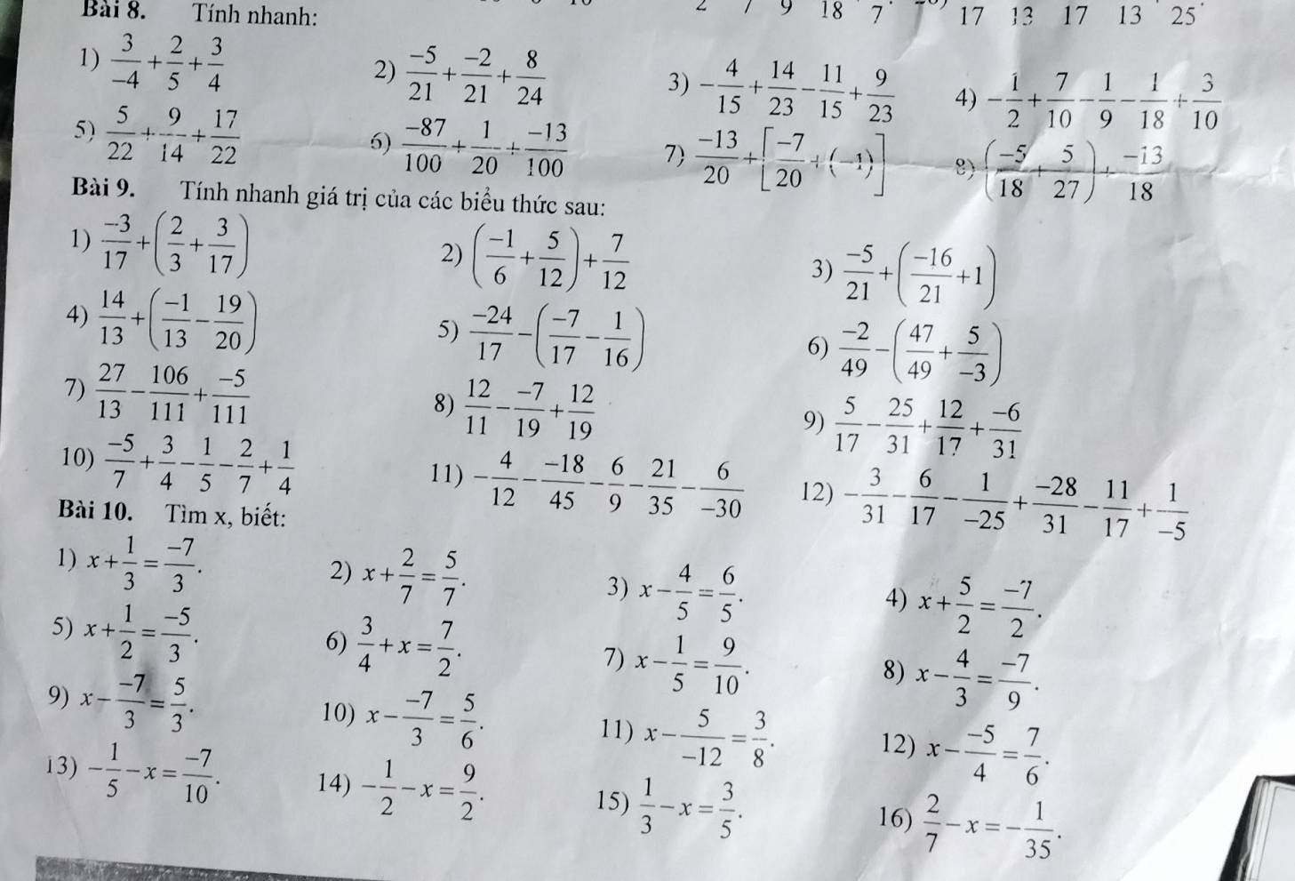 9 18
Bài 8. Tính nhanh: 7 17 13 17 13 25
2)
1)  3/-4 + 2/5 + 3/4   (-5)/21 + (-2)/21 + 8/24  3) - 4/15 + 14/23 - 11/15 + 9/23  4) - 1/2 + 7/10 - 1/9 - 1/18 + 3/10 
5)  5/22 + 9/14 + 17/22 
6)  (-87)/100 + 1/20 + (-13)/100  7  (-13)/20 +[ (-7)/20 +(-1)] 8) ( (-5)/18 + 5/27 )+ (-13)/18 
Bài 9. Tính nhanh giá trị của các biểu thức sau:
1)  (-3)/17 +( 2/3 + 3/17 )  (-5)/21 +( (-16)/21 +1)
2) ( (-1)/6 + 5/12 )+ 7/12 
3)
4)  14/13 +( (-1)/13 - 19/20 )  (-24)/17 -( (-7)/17 - 1/16 ) 6)  (-2)/49 -( 47/49 + 5/-3 )
5)
7)  27/13 - 106/111 + (-5)/111 
8)  12/11 - (-7)/19 + 12/19  9)  5/17 - 25/31 + 12/17 + (-6)/31 
10)  (-5)/7 + 3/4 - 1/5 - 2/7 + 1/4  11) - 4/12 - (-18)/45 - 6/9 - 21/35 - 6/-30  12) - 3/31 - 6/17 - 1/-25 + (-28)/31 - 11/17 + 1/-5 
Bài 10. Tìm x, biết:
1) x+ 1/3 = (-7)/3 .
2) x+ 2/7 = 5/7 .
3) x- 4/5 = 6/5 .
5) x+ 1/2 = (-5)/3 .
4) x+ 5/2 = (-7)/2 .
6)  3/4 +x= 7/2 . 7) x- 1/5 = 9/10 .
9) x- (-7)/3 = 5/3 .
8) x- 4/3 = (-7)/9 .
10) x- (-7)/3 = 5/6 . 11) x- 5/-12 = 3/8 . 12) x- (-5)/4 = 7/6 .
13) - 1/5 -x= (-7)/10 . 14) - 1/2 -x= 9/2 .  1/3 -x= 3/5 .  2/7 -x=- 1/35 .
15)
16)