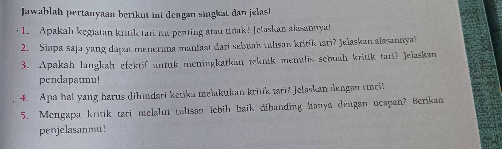 Jawablah pertanyaan berikut ini dengan singkat dan jelas! 
1. Apakah kegiatan kritik tari itu penting atau tidak? Jelaskan alasannya! 
2. Siapa saja yang dapat menerima manfaat dari sebuah tulisan kritik tari? Jelaskan alasannya! 
3. Apakah langkah efektif untuk meningkatkan teknik menulis sebuah kritik tari? Jelaskan 
pendapatmu! 
4. Apa hal yang harus dihindari ketika melakukan kritik tari? Jelaskan dengan rinci! 
5. Mengapa kritik tari melalui tulisan lebih baik dibanding hanya dengan ucapan? Berikan 
penjelasanmu!