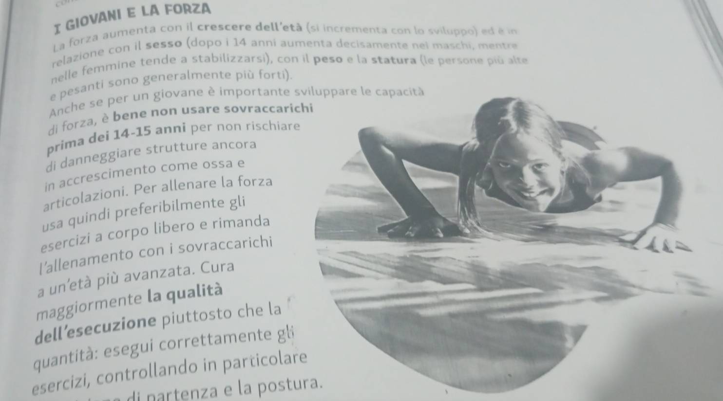 GIOVANI E LA FORZA 
La forza aumenta con il crescere dell'età (si incrementa con lo sviluppo) ed é in 
relazione con il sesso (dopo i 14 anni aumenta decisamente nei maschi, mentre 
nelle femmine tende a stabilizzarsi), con il peso e la statura (le persone più alte 
e pesanti sono generalmente più forti). 
Anche se per un giovane è importante 
di forza, è bene non usare sovraccar 
prima dei 14- 15 anni per non rischiar 
di danneggiare strutture ancora 
in accrescimento come ossa e 
articolazioni. Per allenare la forza 
usa quindi preferibilmente gli 
esercizi a corpo libero e rimanda 
l'allenamento con i sovraccarichi 
a un’età più avanzata. Cura 
maggiormente la qualità 
dell’esecuzione piuttosto che la 
quantità: esegui correttamente gl 
esercizi, controllando in particolare 
di partenza e la postura.