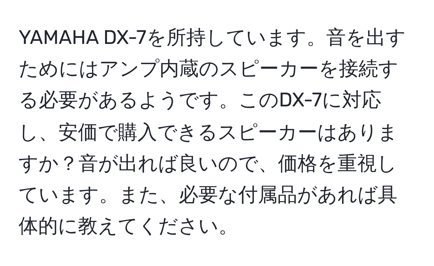 YAMAHA DX-7を所持しています。音を出すためにはアンプ内蔵のスピーカーを接続する必要があるようです。このDX-7に対応し、安価で購入できるスピーカーはありますか？音が出れば良いので、価格を重視しています。また、必要な付属品があれば具体的に教えてください。