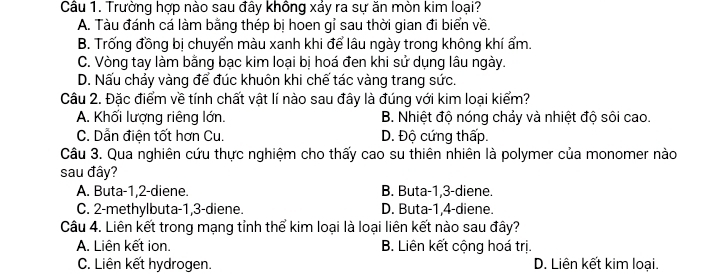 Cầu 1. Trường hợp nào sau đây không xảy ra sự ăn mòn kim loại?
A. Tàu đánh cá làm bằng thép bị hoen gỉ sau thời gian đi biển về.
B. Trống đồng bị chuyển màu xanh khi để lâu ngày trong không khí ẩm.
C. Vòng tay làm bằng bạc kim loại bị hoá đen khi sử dụng lâu ngày.
D. Nấu chảy vàng để đúc khuôn khi chế tác vàng trang sức.
Câu 2. Đặc điểm về tính chất vật lí nào sau đây là đúng với kim loại kiểm?
A. Khối lượng riêng lớn. B. Nhiệt độ nóng chảy và nhiệt độ sôi cao.
C. Dẫn điện tốt hơn Cu. D. Độ cứng thấp.
Câu 3. Qua nghiên cứu thực nghiệm cho thấy cao su thiên nhiên là polymer của monomer nào
sau đây?
A. Buta -1, 2 -diene. B. Buta -1, 3 -diene.
C. 2 -methylbuta -1, 3 -diene. D. Buta -1, 4 -diene.
Câu 4. Liên kết trong mạng tỉnh thể kim loại là loại liên kết nào sau đây?
A. Liên kết ion. B. Liên kết cộng hoá trị
C. Liên kết hydrogen. D. Liên kết kim loại.