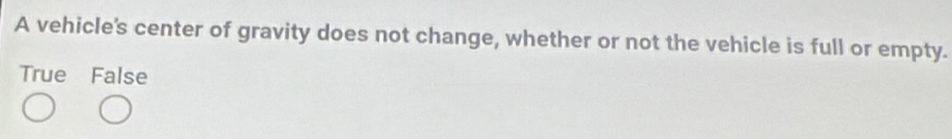 A vehicle's center of gravity does not change, whether or not the vehicle is full or empty.
True False