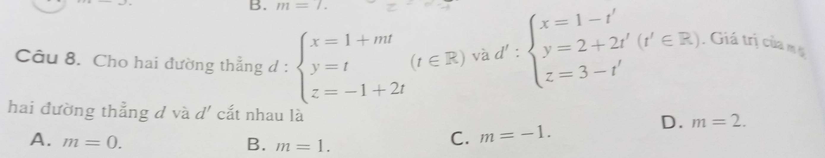 m=7. 
Câu 8. Cho hai đường thẳng d :
hai đường thẳng d và d' cắt nhau
beginarrayl x=1+mt y=t z=-1+2tendarray.  (t∈ R)vad':beginarrayl x=1-t' y=2+2t' z=3-t'endarray.  (t'∈ Z). Giá trị của m
D. m=2.
A. m=0. B. m=1.
C. m=-1.