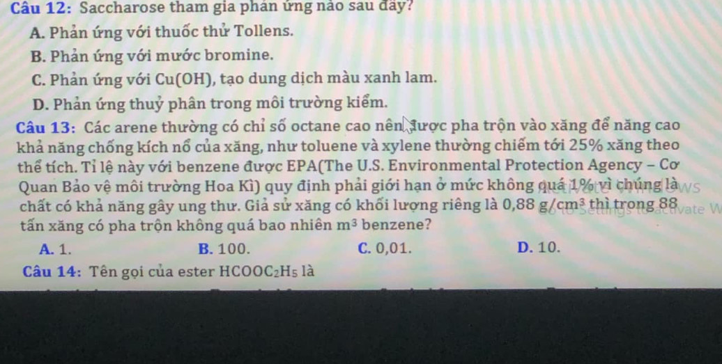 Saccharose tham gia phán ứng nảo sau đãy?
A. Phản ứng với thuốc thử Tollens.
B. Phản ứng với mước bromine.
C. Phản ứng với Cu(OH), tạo dung dịch màu xanh lam.
D. Phản ứng thuỷ phân trong môi trường kiểm.
Câu 13: Các arene thường có chỉ số octane cao nên được pha trộn vào xăng để năng cao
khả năng chống kích nổ của xăng, như toluene và xylene thường chiếm tới 25% xăng theo
thể tích. Tỉ lệ này với benzene được EPA(The U.S. Environmental Protection Agency - Cơ
Quan Bảo vệ môi trường Hoa Kì) quy định phải giới hạn ở mức không quá 1% vì chúng là
chất có khả năng gây ung thư. Giả sử xăng có khối lượng riêng là 0,88g/cm^3 thì trong 88
tấn xăng có pha trộn không quá bao nhiên m^3 benzene?
A. 1. B. 100. C. 0,01. D. 10.
Câu 14: Tên gọi của ester HCOOC_2H_5 là