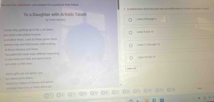 the next two selections and answer the questions that follow.
1. In which lines does the poet use personification to create a somber mood?
To a Daughter with Artistic Talent
by Peter Meinke Lines 3 through 5
I know why, getting up in the cold dawn
you paint cold yellow houses Lines 9 and 10
and silver trees. Look at those green birds,
almost real, and that lonely child looking
at those houses and trees. Lines 17 through 19
You paint (the best way) without reasoning,
to see what you feel, and green birds
are what a child sees. Lines 28 and 29
Some gifts are not given: you Clear All
are delivered to them,
bound by chains of nerves and genes
stronger than iron or steel, although
1 1 12 Next 》