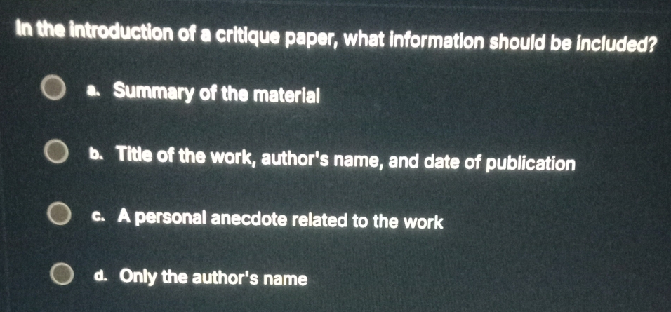 In the introduction of a critique paper, what information should be included?
a. Summary of the material
b. Title of the work, author's name, and date of publication
c. A personal anecdote related to the work
d. Only the author's name