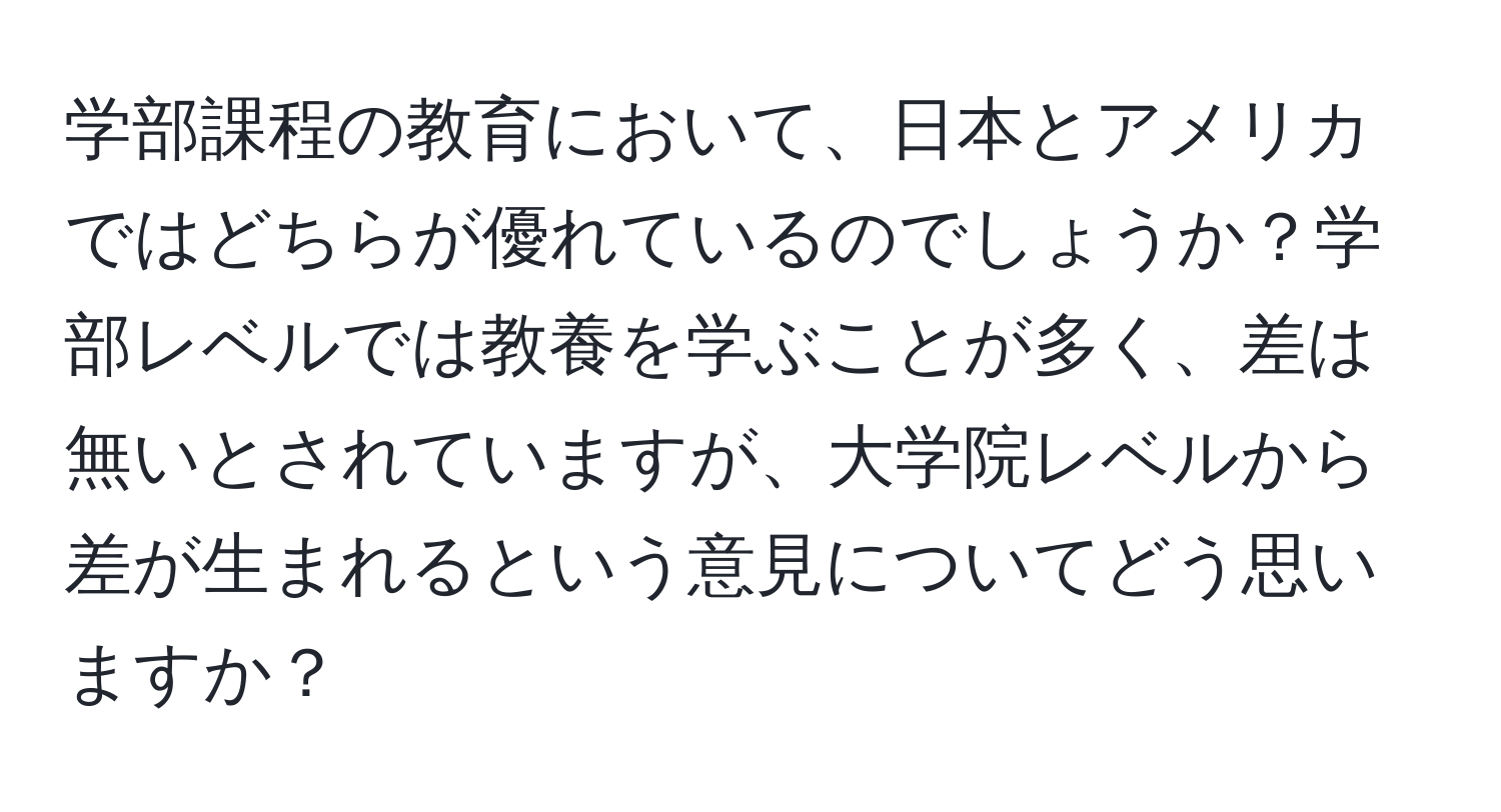 学部課程の教育において、日本とアメリカではどちらが優れているのでしょうか？学部レベルでは教養を学ぶことが多く、差は無いとされていますが、大学院レベルから差が生まれるという意見についてどう思いますか？