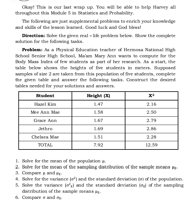 Okay! This is our last wrap up. You will be able to help Harvey all
throughout this Module 5 in Statistics and Probability.
The following are just supplemental problems to enrich your knowledge
and skills of the lesson learned. Good luck and God bless!
Direction: Solve the given real - life problem below. Show the complete
solution for the following tasks.
Problem: As a Physical Education teacher of Hermosa National High
School Senior High School, Ma'am Mary Ann wants to compute for the
Body Mass Index of few students as part of her research. As a start, the
table below shows the heights of five students in meters. Supposed
samples of size 2 are taken from this population of five students, complete
the given table and answer the following tasks. Construct the desired
tables needed for your solutions and answers.
1. Solve for the mean of the population μ.
2. Solve for the mean of the sampling distribution of the sample means μ.
3. Compareμ andμ
4. Solve for the variance (sigma^2) and the standard deviation (σ) of the population.
5. Solve the variance (sigma^2_overline x) and the standard deviation (sigma _overline x) of the sampling
distribution of the sample means μ.
6. Compare σ and sigma _overline x.