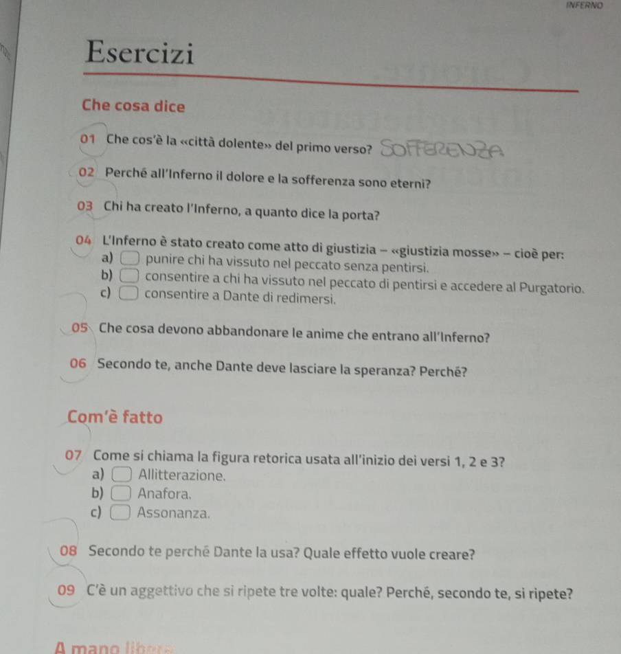 INFERNO
Esercizi
Che cosa dice
01 Che cos'è la «città dolente» del primo verso?
02 Perché all’Inferno il dolore e la sofferenza sono eterni?
03 Chi ha creato l'Inferno, a quanto dice la porta?
04 L'Inferno è stato creato come atto di giustizia - «giustizia mosse» - cioè per:
a) □ punire chi ha vissuto nel peccato senza pentirsi.
b) □ consentire a chi ha vissuto nel peccato di pentirsi e accedere al Purgatorio.
c) □ consentire a Dante di redimersi.
05 Che cosa devono abbandonare le anime che entrano all’Inferno?
06 Secondo te, anche Dante deve lasciare la speranza? Perché?
Com'è fatto
07 Come si chiama la figura retorica usata all’inizio dei versi 1, 2 e 3?
a) □ Allitterazione.
b) □ Anafora.
c) □ Assonanza.
08 Secondo te perché Dante la usa? Quale effetto vuole creare?
09 C’è un aggettivo che si ripete tre volte: quale? Perché, secondo te, si ripete?
A mano li b o