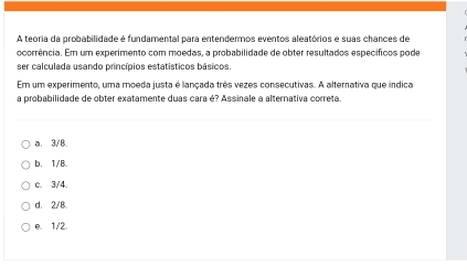 A teoria da probabilidade é fundamental para entendermos eventos aleatórios e suas chances de
ocorrência. Em um experimento com moedas, a probabilidade de obter resultados específicos pode
ser calculada usando princípios estatísticos básicos
Em um experimento, uma moeda justa é lançada três vezes consecutivas. A alterativa que indica
a probabilidade de obter exatamente duas cara é? Assinale a alternativa correta.
a. 3 /B.
b. 1 /B.
c. 3/4
d. 2/8
e. 1/2.