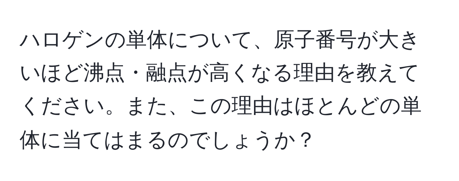 ハロゲンの単体について、原子番号が大きいほど沸点・融点が高くなる理由を教えてください。また、この理由はほとんどの単体に当てはまるのでしょうか？