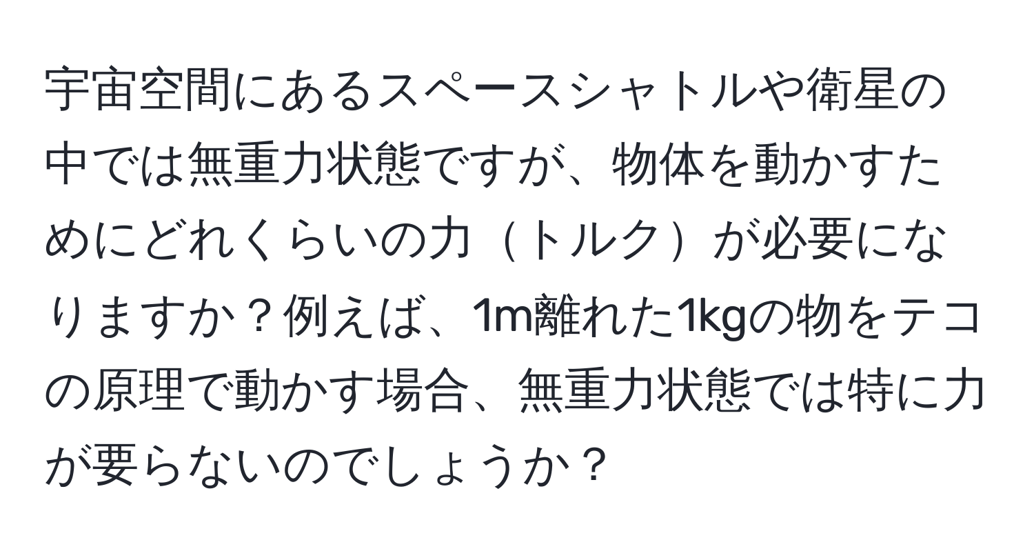 宇宙空間にあるスペースシャトルや衛星の中では無重力状態ですが、物体を動かすためにどれくらいの力トルクが必要になりますか？例えば、1m離れた1kgの物をテコの原理で動かす場合、無重力状態では特に力が要らないのでしょうか？