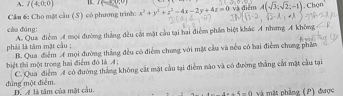 A. I(4;0;0)
B. I(-4;0;0)
Câu 6: Cho mặt cầu (S) có phương trình: x^2+y^2+z^2-4x-2y+4z=0 và điểm A(sqrt(3);sqrt(2);-1). Chọn
câu đúng:
A. Qua điểm A mọi đường thẳng đều cắt mặt cầu tại hai điểm phân biệt khác A nhưng A không
phải là tâm mặt cầu ;
B. Qua điểm A mọi đường thẳng đều có điểm chung với mặt cầu và nếu có hai điểm chung phân
biệt thì một trong hai điểm đó là A;
C. Qua điểm A có đường thẳng không cắt mặt cầu tại điểm nào và có đường thẳng cắt mặt cầu tại
đúng một điểm.
Đ. A là tâm của mặt cầu.
2 _ 4z+5=0 và mặt phẳng (P) được