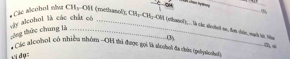 —C—OH 
T ểm chức hydroxy_ 
_ 
(1) 
vậy alcohol là các chất có_ 
Các alcohol như CH_3 OH (methanol); CH_3-CH_2-OH (ethanol);... là các alcohol no, đơn chức, mạch hở. Như 
công thức chung là_ 
.(3). 
:(2), có 
Các alcohol có nhiều nhóm -OH thì được gọi là alcohol đa chức (polyalcohol) 
ví dụ: