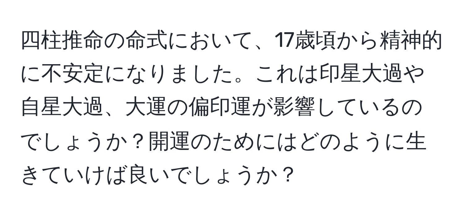 四柱推命の命式において、17歳頃から精神的に不安定になりました。これは印星大過や自星大過、大運の偏印運が影響しているのでしょうか？開運のためにはどのように生きていけば良いでしょうか？