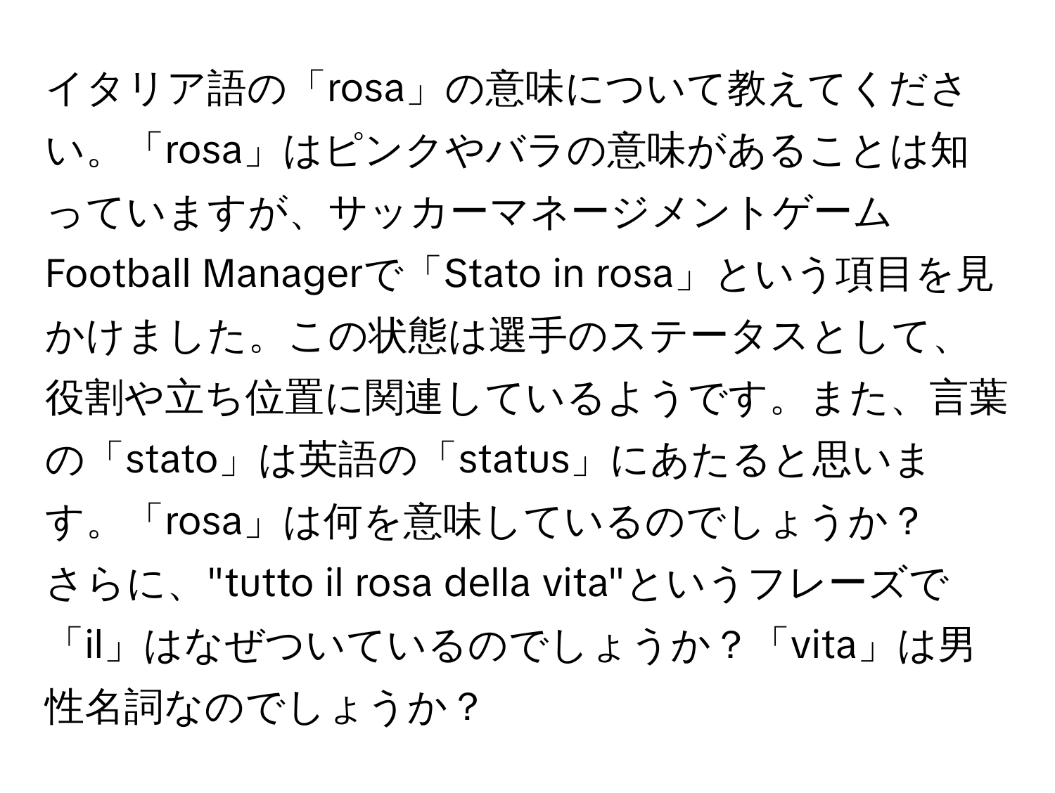 イタリア語の「rosa」の意味について教えてください。「rosa」はピンクやバラの意味があることは知っていますが、サッカーマネージメントゲームFootball Managerで「Stato in rosa」という項目を見かけました。この状態は選手のステータスとして、役割や立ち位置に関連しているようです。また、言葉の「stato」は英語の「status」にあたると思います。「rosa」は何を意味しているのでしょうか？

さらに、"tutto il rosa della vita"というフレーズで「il」はなぜついているのでしょうか？「vita」は男性名詞なのでしょうか？