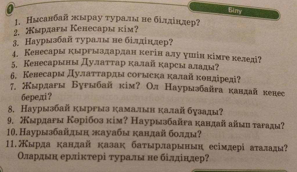 Biny 
1. Нысанбай жырау туралы не білдίндер? 
2. ырдары Кенесары кім? 
3. Наурызбай туралы не білдίндер? 
4. Кенесары кыргыздардан кегін алу ушін кімге келеді? 
5. Кенесарыны Дулаттар калай карсы алады? 
6. Кенесары Дулаττарды сорыска калайкθндіреді? 
7. жырдаρы Буρыбай кім? Ол Наурызбайга кандай кенес 
бepeдi? 
8. Наурызбай кыррыз камалын калай бузады? 
9. Кырдаρы Кθрібоз кім? Наурызбайга кандай айыц таρады? 
10. Наурызбайдын жауабы кандай бοлды? 
11.Кырда кандай казак батырларынын есімдері аталады? 
Οлардьн ерліктері туралы не білдіндер?