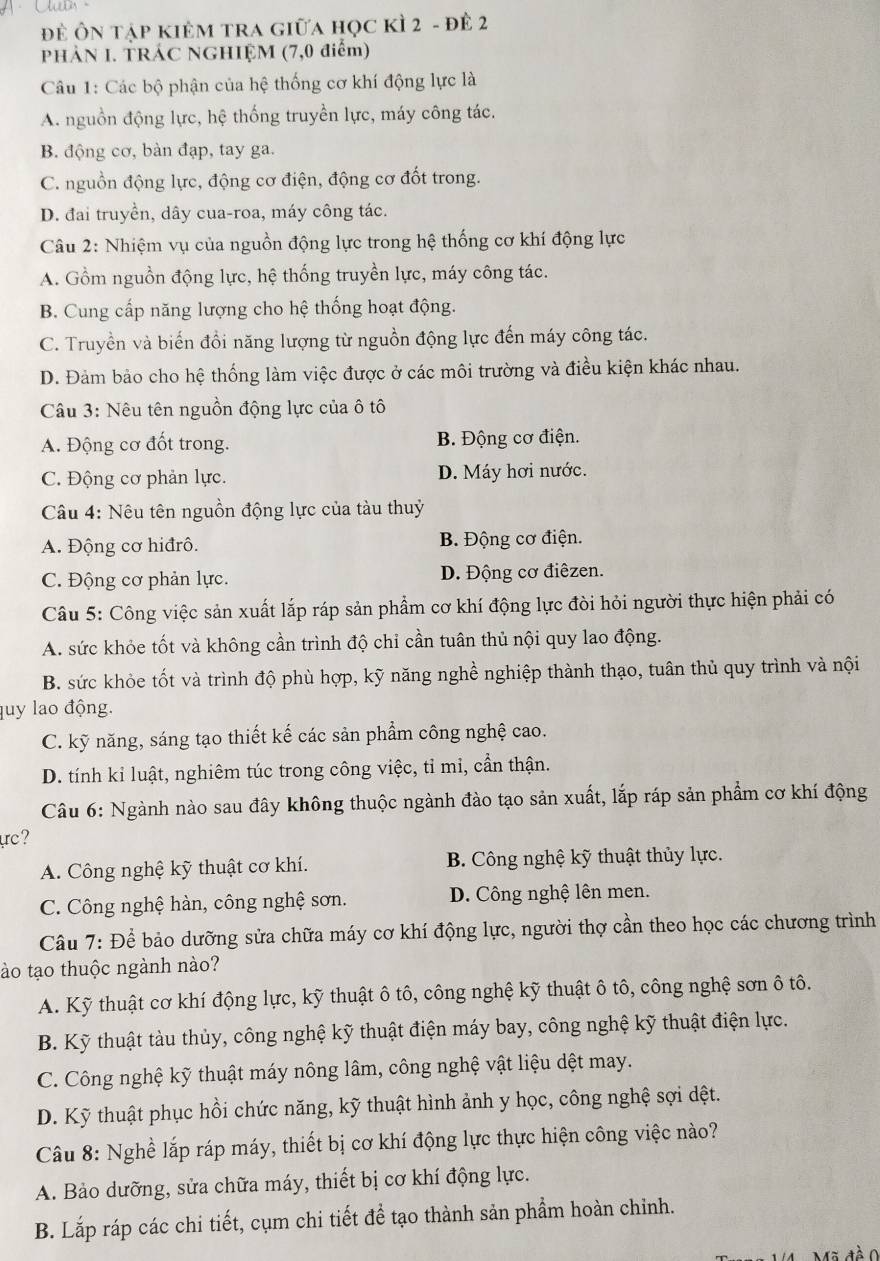 để Ôn tập kiêM trA giữa học kÌ 2 - đề 2
PHÀN I. TRÁC NGHIỆM (7,0 điểm)
Câu 1: Các bộ phận của hệ thống cơ khí động lực là
A. nguồn động lực, hệ thống truyền lực, máy công tác.
B. động cơ, bàn đạp, tay ga.
C. nguồn động lực, động cơ điện, động cơ đốt trong.
D. đai truyền, dây cua-roa, máy công tác.
Câu 2: Nhiệm vụ của nguồn động lực trong hệ thống cơ khí động lực
A. Gồm nguồn động lực, hệ thống truyền lực, máy công tác.
B. Cung cấp năng lượng cho hệ thống hoạt động.
C. Truyền và biến đồi năng lượng từ nguồn động lực đến máy công tác.
D. Đảm bảo cho hệ thống làm việc được ở các môi trường và điều kiện khác nhau.
Câu 3: Nêu tên nguồn động lực của ô tô
A. Động cơ đốt trong. B. Động cơ điện.
C. Động cơ phản lực. D. Máy hơi nước.
Câu 4: Nêu tên nguồn động lực của tàu thuỷ
A. Động cơ hiđrô. B. Động cơ điện.
C. Động cơ phản lực. D. Động cơ điêzen.
Câu 5: Công việc sản xuất lắp ráp sản phẩm cơ khí động lực đòi hỏi người thực hiện phải có
A. sức khỏe tốt và không cần trình độ chỉ cần tuân thủ nội quy lao động.
B. sức khỏe tốt và trình độ phù hợp, kỹ năng nghề nghiệp thành thạo, tuân thủ quy trình và nội
luy lao động.
C. kỹ năng, sáng tạo thiết kế các sản phẩm công nghệ cao.
D. tính kỉ luật, nghiêm túc trong công việc, tỉ mi, cần thận.
Câu 6: Ngành nào sau đây không thuộc ngành đào tạo sản xuất, lắp ráp sản phẩm cơ khí động
ực?
A. Công nghệ kỹ thuật cơ khí. B. Công nghệ kỹ thuật thủy lực.
C. Công nghệ hàn, công nghệ sơn. D. Công nghệ lên men.
Câu 7: Để bảo dưỡng sửa chữa máy cơ khí động lực, người thợ cần theo học các chương trình
tào tạo thuộc ngành nào?
A. Kỹ thuật cơ khí động lực, kỹ thuật ô tô, công nghệ kỹ thuật ô tô, công nghệ sơn ô tô.
B. Kỹ thuật tàu thủy, công nghệ kỹ thuật điện máy bay, công nghệ kỹ thuật điện lực.
C. Công nghệ kỹ thuật máy nông lâm, công nghệ vật liệu dệt may.
D. Kỹ thuật phục hồi chức năng, kỹ thuật hình ảnh y học, công nghệ sợi dệt.
Câu 8: Nghề lắp ráp máy, thiết bị cơ khí động lực thực hiện công việc nào?
A. Bảo dưỡng, sửa chữa máy, thiết bị cơ khí động lực.
B. Lắp ráp các chi tiết, cụm chi tiết để tạo thành sản phẩm hoàn chỉnh.
Mã đề C