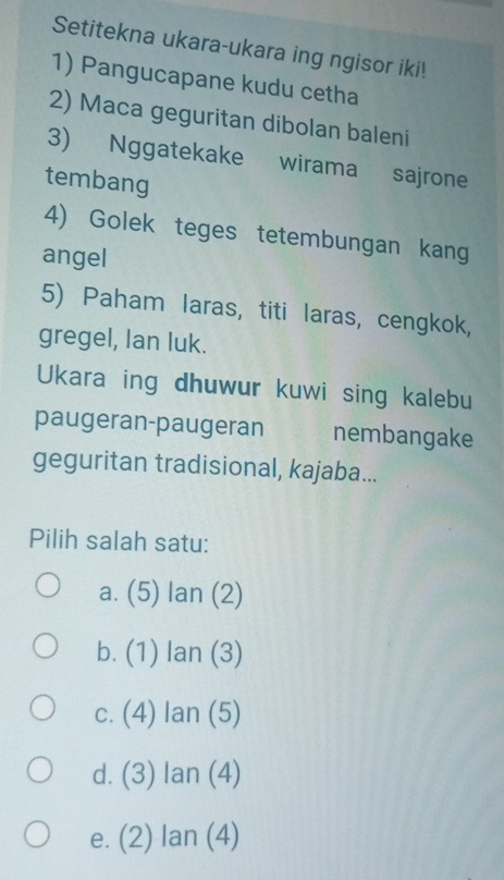 Setitekna ukara-ukara ing ngisor iki!
1) Pangucapane kudu cetha
2) Maca geguritan dibolan baleni
3) Nggatekake wirama sajrone
tembang
4) Golek teges tetembungan kang
angel
5) Paham laras, titi laras, cengkok,
gregel, Ian luk.
Ukara ing dhuwur kuwi sing kalebu
paugeran-paugeran nembangake
geguritan tradisional, kajaba...
Pilih salah satu:
a. (5) lan (2)
b. (1) lan (3)
c. (4) Ian (5)
d. (3) Ian (4)
e. (2) lan (4)