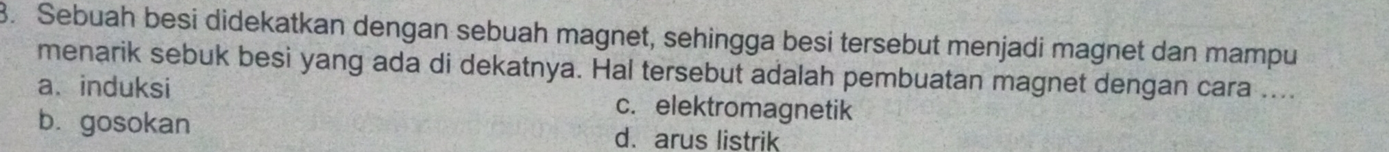 Sebuah besi didekatkan dengan sebuah magnet, sehingga besi tersebut menjadi magnet dan mampu
menarik sebuk besi yang ada di dekatnya. Hal tersebut adalah pembuatan magnet dengan cara ....
a、 induksi c. elektromagnetik
b.gosokan
d.arus listrik