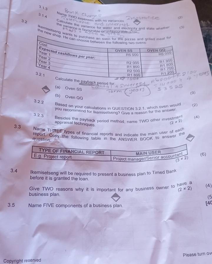 9
3.1.4
(2)
Name TWO expenses with no variances
3.2 Calculate the variance for water and electricity and state whether (3)
the variance is favourable or unfavourable-I
Ikemisetseng wan
the new
yback period for
(a) Oven SS
(9)
(b) Oven QQ
3.2.2
Based on your calculations in QUESTION 3.2.1, which oven would (2)
you recommend for Ikemisetseng? Give a reason for the answer
3.2.3
Besides the payback period method, name TWO other investment (4)
appraisal techniques
(2* 2)
3.3
Name THREE types of financial reports and indicate the main user of each
report. Copy the following table in the ANSWER BOOK to answer the
question:
6)
3.4 Ikemisetseng will be required to present a business plan to Timed Bank
before it is granted the loan.
Give TWO reasons why it is important for any business owner to have a (4)
(2* 2)
business plan.
(5
3.5 Name FIVE components of a business plan.
[40
Please turn ov
Copyright reserved