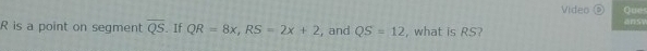 Video D Que
R is a point on segment overline QS. If QR=8x, RS=2x+2 , and QS=12 , what is RS?