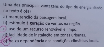 Uma das principais vantagens do tipo de energia citado
no texto é o(a)
a) manutenção da paisagem local.
b) estímulo à geração de ventos na região.
c) uso de um recurso renovável e limpo.
d) facilidade de instalação em zonas urbanas.
e) baixa dependência das condições climáticas locais.