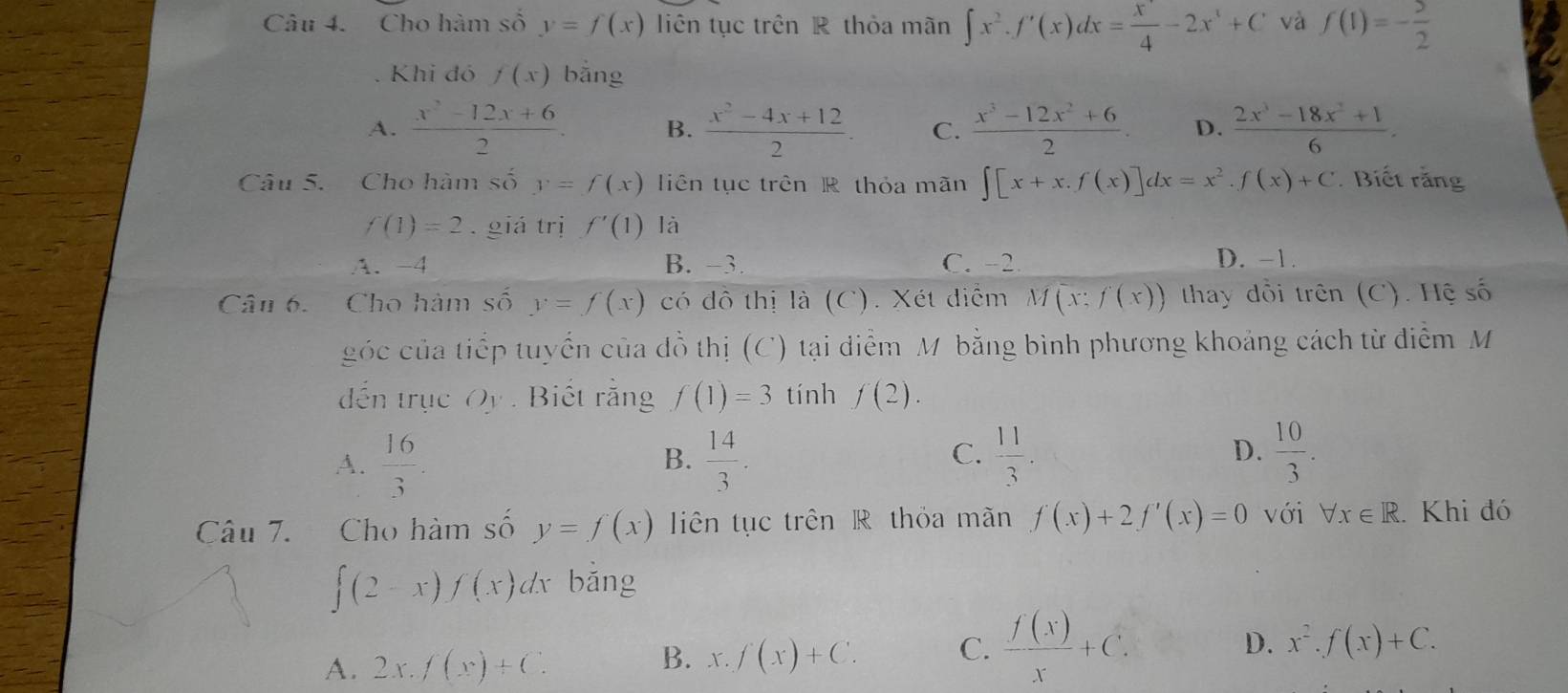 Cho hàm số y=f(x) liên tục trên R thỏa mãn ∈t x^2.f'(x)dx=frac x^4-2x^3+C và f(1)=- 5/2 
Khi đó f(x) bằng
A.  (x^2-12x+6)/2 . B.  (x^2-4x+12)/2 . C.  (x^3-12x^2+6)/2 . D.  (2x^3-18x^2+1)/6 .
Câu 5. Cho hàm số y=f(x) liên tục trên R thỏa mãn ∈t [x+x.f(x)]dx=x^2.f(x)+C. Biết rằng
f(1)=2.giá trị f'(1) là
A. -4 B. -3. C. -2 D. -1.
Câu 6.  Cho hàm số y=f(x) có đô thị là (C). Xét diểm M(x:f(x)) thay đổi trên (C). Hệ số
góc của tiếp tuyển của đồ thị (C) tại diểm M bằng bình phương khoảng cách từ điểm M
đến trục Qy. Biết rằng f(1)=3 tính f(2).
C.
D.
A.  16/3 .  14/3 .  11/3 .  10/3 .
B.
Câu 7. Cho hàm số y=f(x) liên tục trên R thỏa mãn f(x)+2f'(x)=0 với forall x∈ R. Khi đó
∈t (2-x)f(x)dx bǎng
D. x^2.f(x)+C.
A. 2x.f(x)+C.
B. x.f(x)+C. C.  f(x)/x +C.