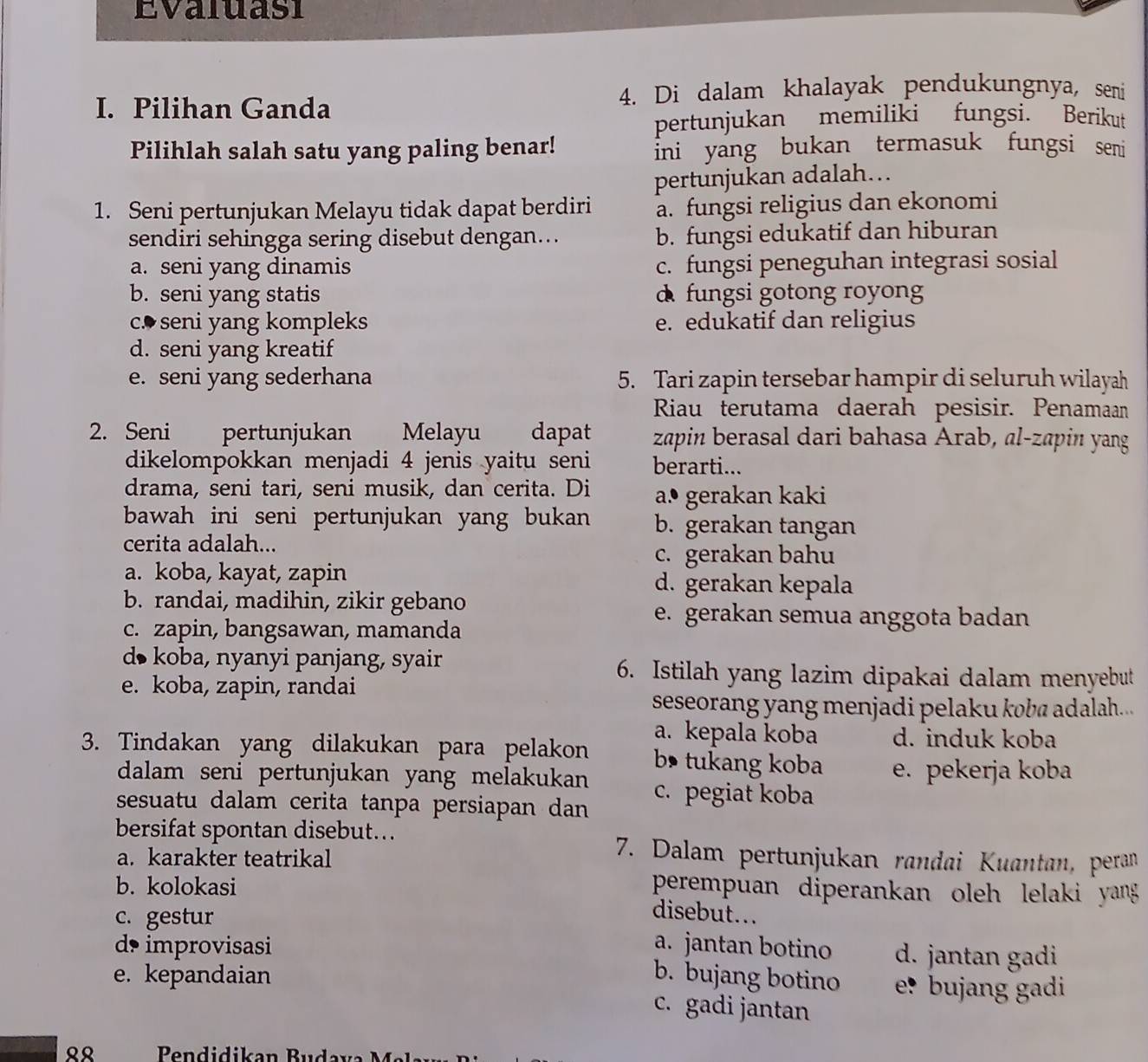 Evaluasi
4. Di dalam khalayak pendukungnya, seni
I. Pilihan Ganda
pertunjukan memiliki fungsi. Berikut
Pilihlah salah satu yang paling benar! ini yang bukan termasuk fungsi seni
pertunjukan adalah….
1. Seni pertunjukan Melayu tidak dapat berdiri a. fungsi religius dan ekonomi
sendiri sehingga sering disebut dengan... b. fungsi edukatif dan hiburan
a. seni yang dinamis c. fungsi peneguhan integrasi sosial
b. seni yang statis d fungsi gotong royong
c. seni yang kompleks e. edukatif dan religius
d. seni yang kreatif
e. seni yang sederhana 5. Tari zapin tersebar hampir di seluruh wilayah
Riau terutama daerah pesisir. Penamaan
2. Seni pertunjukan Melayu dapat zapin berasal dari bahasa Arab, al-zapin yang
dikelompokkan menjadi 4 jenis yaitu seni berarti...
drama, seni tari, seni musik, dan cerita. Di a.º gerakan kaki
bawah ini seni pertunjukan yang bukan b. gerakan tangan
cerita adalah...
c. gerakan bahu
a. koba, kayat, zapin d. gerakan kepala
b. randai, madihin, zikir gebano
e. gerakan semua anggota badan
c. zapin, bangsawan, mamanda
d• koba, nyanyi panjang, syair 6. Istilah yang lazim dipakai dalam menyebut
e. koba, zapin, randai
seseorang yang menjadi pelaku koba adalah...
a. kepala koba d. induk koba
3. Tindakan yang dilakukan para pelakon b tukang koba e. pekerja koba
dalam seni pertunjukan yang melakukan c. pegiat koba
sesuatu dalam cerita tanpa persiapan dan 
bersifat spontan disebut...
a. karakter teatrikal
7. Dalam pertunjukan randai Kuantan, peran
b. kolokasi
perempuan diperankan oleh lelaki yang
c. gestur
disebut...
d improvisasi a. jantan botino d. jantan gadi
e. kepandaian b. bujang botino e? bujang gadi
c. gadi jantan
९९