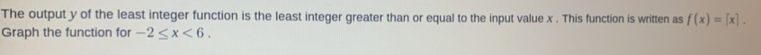The output y of the least integer function is the least integer greater than or equal to the input value x. This function is written as f(x)=[x]. 
Graph the function for -2≤ x<6</tex>.