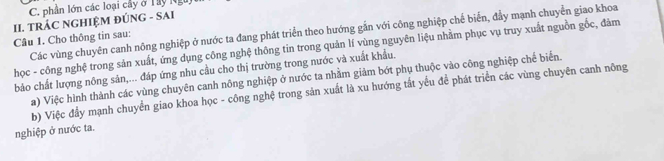 phần lớn các loại cây ở Tây Ng 
II. TRÁC NGHIỆM ĐÚNG - SAI 
Các vùng chuyên canh nông nghiệp ở nước ta đang phát triển theo hướng gắn với công nghiệp chế biến, đầy mạnh chuyền giao khoa 
Câu 1. Cho thông tin sau: 
học - công nghệ trong sản xuất, ứng dụng công nghệ thông tin trong quản lí vùng nguyên liệu nhằm phục vụ truy xuất nguồn gốc, đảm 
bảo chất lượng nông sản,... đáp ứng nhu cầu cho thị trường trong nước và xuất khẩu. 
a) Việc hình thành các vùng chuyên canh nông nghiệp ở nước ta nhằm giảm bớt phụ thuộc vào công nghiệp chế biến. 
b) Việc đầy mạnh chuyền giao khoa học - công nghệ trong sản xuất là xu hướng tất yếu để phát triển các vùng chuyên canh nông 
nghiệp ở nước ta.