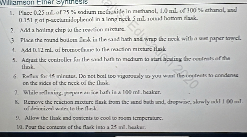 Williamson Ether Synthesis 
1. Place 0.25 mL of 25 % sodium methoxide in methanol, 1.0 mL of 100 % ethanol, and
0.151 g of p -acetamidophenol in a long neck 5 mL round bottom flask. 
2. Add a boiling chip to the reaction mixture. 
3. Place the round bottom flask in the sand bath and wrap the neck with a wet paper towel. 
4. Add 0.12 mL of bromoethane to the reaction mixture flask 
5. Adjust the controller for the sand bath to medium to start heating the contents of the 
flask. 
6. Reflux for 45 minutes. Do not boil too vigorously as you want the contents to condense 
on the sides of the neck of the flask. 
7. While refluxing, prepare an ice bath in a 100 mL beaker. 
8. Remove the reaction mixture flask from the sand bath and, dropwise, slowly add 1.00 mL
of deionized water to the flask. 
9. Allow the flask and contents to cool to room temperature. 
10. Pour the contents of the flask into a 25 mL beaker.