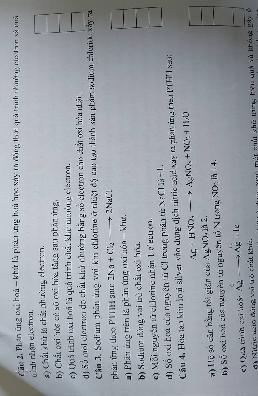 Phản ứng oxi hoá - khử là phản ứng hoá học xảy ra đồng thời quá trình nhường electron và quá
trình nhận electron.
a) Chất khử là chất nhường electron.
b) Chất oxi hóa có số oxi hóa tăng sau phản ứng.
c) Quá trình oxi hoá là quá trình chất khử nhường electron.
d) Số mol electron do chất khử nhường bằng số electron cho chất oxi hóa nhận.
Câu 3. Sodium phản ứng với khí chlorine ở nhiệt độ cao tạo thành sản phẩm sodium chloride xảy ra
phản ứng theo PTHH sau: 2Na+Cl_2to 2NaCl
a) Phản ứng trên là phản ứng oxi hóa - khử.
b) Sodium đóng vai trò chất oxi hóa.
c) Mỗi nguyên tử chlorine nhận 1 electron.
d) Số oxi hoá của nguyên tử Cl trong phân tử NaCl là +1.
Câu 4. Hòa tan kim loại silver vào dung dịch nitric acid xảy ra phản ứng theo PTHH sau:
Ag+HNO_3to AgNO_3+NO_2+H_2O
a) Hệ số cân bằng tối giản của AgNO_3 là 2.
b) Số oxi hoá của nguyên tử nguyên tố N trong NO_2la+4.
c) Quá trình oxi hoá: A_g^0to A_g^(+1)+1e
d) Nitric acid đóng vai trò chất khử.
âm mộ t chất khử trùng hiệu quả và không gây ô