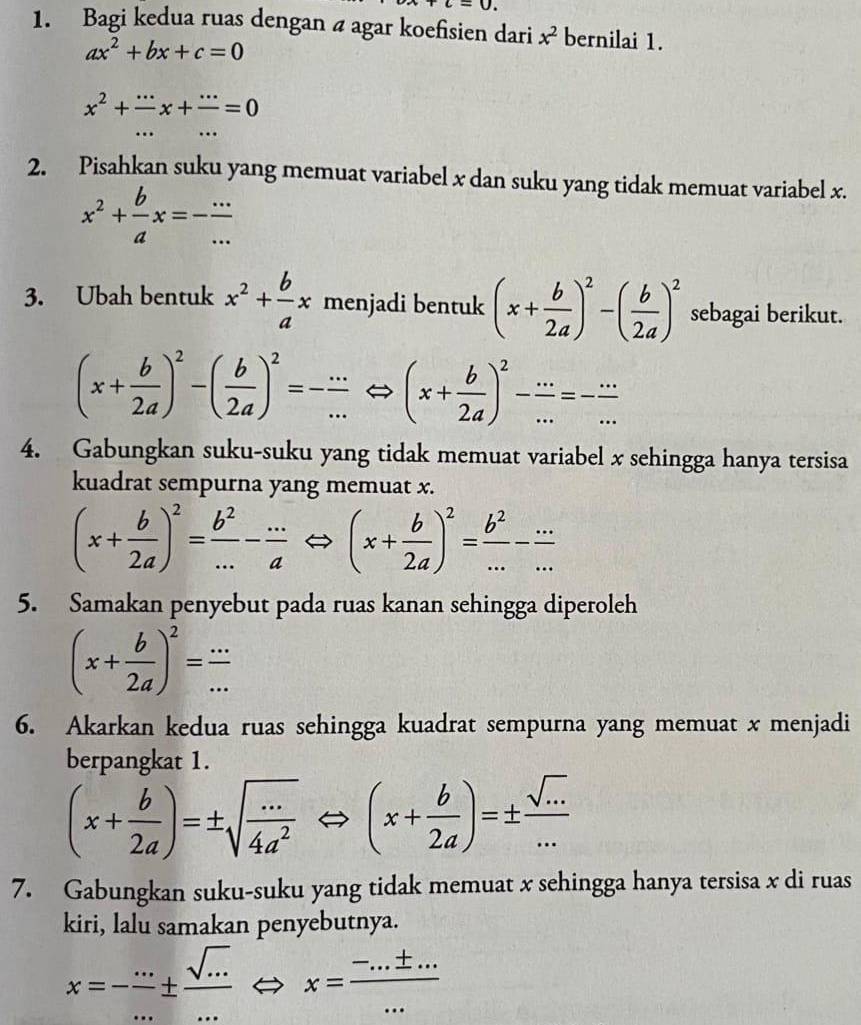 +c=0.
1. Bagi kedua ruas dengan a agar koefisien dari x^2 bernilai 1.
ax^2+bx+c=0
x^2+frac ...x+frac ...=0
2. Pisahkan suku yang memuat variabel x dan suku yang tidak memuat variabel x.
x^2+ b/a x=- (...)/... 
3. Ubah bentuk x^2+ b/a x menjadi bentuk (x+ b/2a )^2-( b/2a )^2 sebagai berikut.
(x+ b/2a )^2-( b/2a )^2=- ·s /·s  Leftrightarrow (x+ b/2a )^2- ·s /·s  =- ·s /·s  
4. Gabungkan suku-suku yang tidak memuat variabel x sehingga hanya tersisa
kuadrat sempurna yang memuat x.
(x+ b/2a )^2= b^2/... - (...)/a Leftrightarrow (x+ b/2a )^2= b^2/... - (...)/... 
5. Samakan penyebut pada ruas kanan sehingga diperoleh
(x+ b/2a )^2= (...)/... 
6. Akarkan kedua ruas sehingga kuadrat sempurna yang memuat x menjadi
berpangkat 1.
(x+ b/2a )=± sqrt(frac ·s )4a^2Leftrightarrow (x+ b/2a )=±  sqrt(·s )/·s  
7. Gabungkan suku-suku yang tidak memuat x sehingga hanya tersisa x di ruas
kiri, lalu samakan penyebutnya.
x=- (..)/... ±  (sqrt(...))/... ·s 