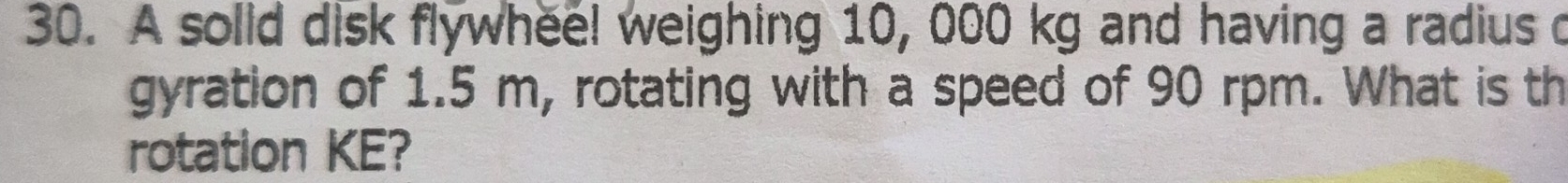 A solid disk flywhee! weighing 10, 000 kg and having a radius o 
gyration of 1.5 m, rotating with a speed of 90 rpm. What is th 
rotation KE?