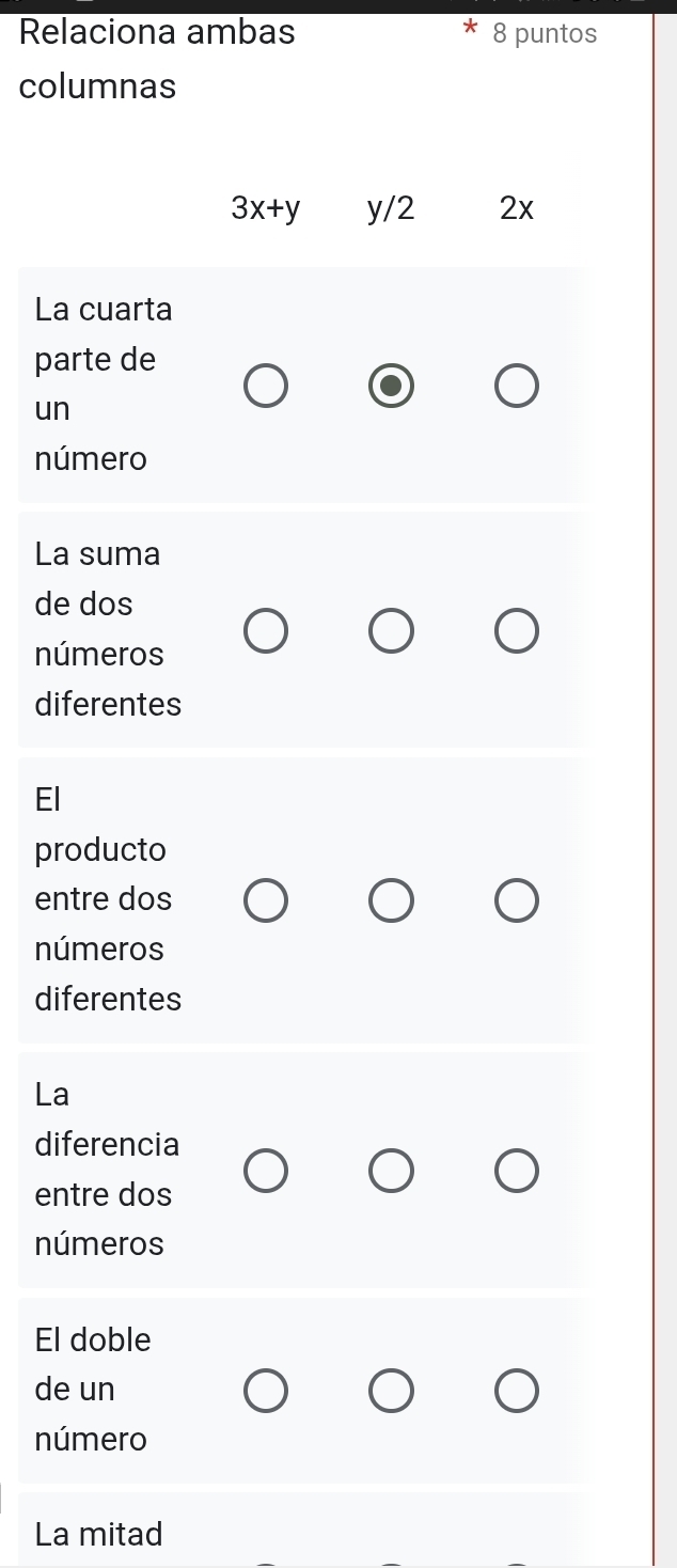 Relaciona ambas 8 puntos 
columnas
3x+y y/2 2x
La cuarta 
parte de 
un 
número 
La suma 
de dos 
números 
diferentes 
El 
producto 
entre dos 
números 
diferentes 
La 
diferencia 
entre dos 
números 
El doble 
de un 
número 
La mitad