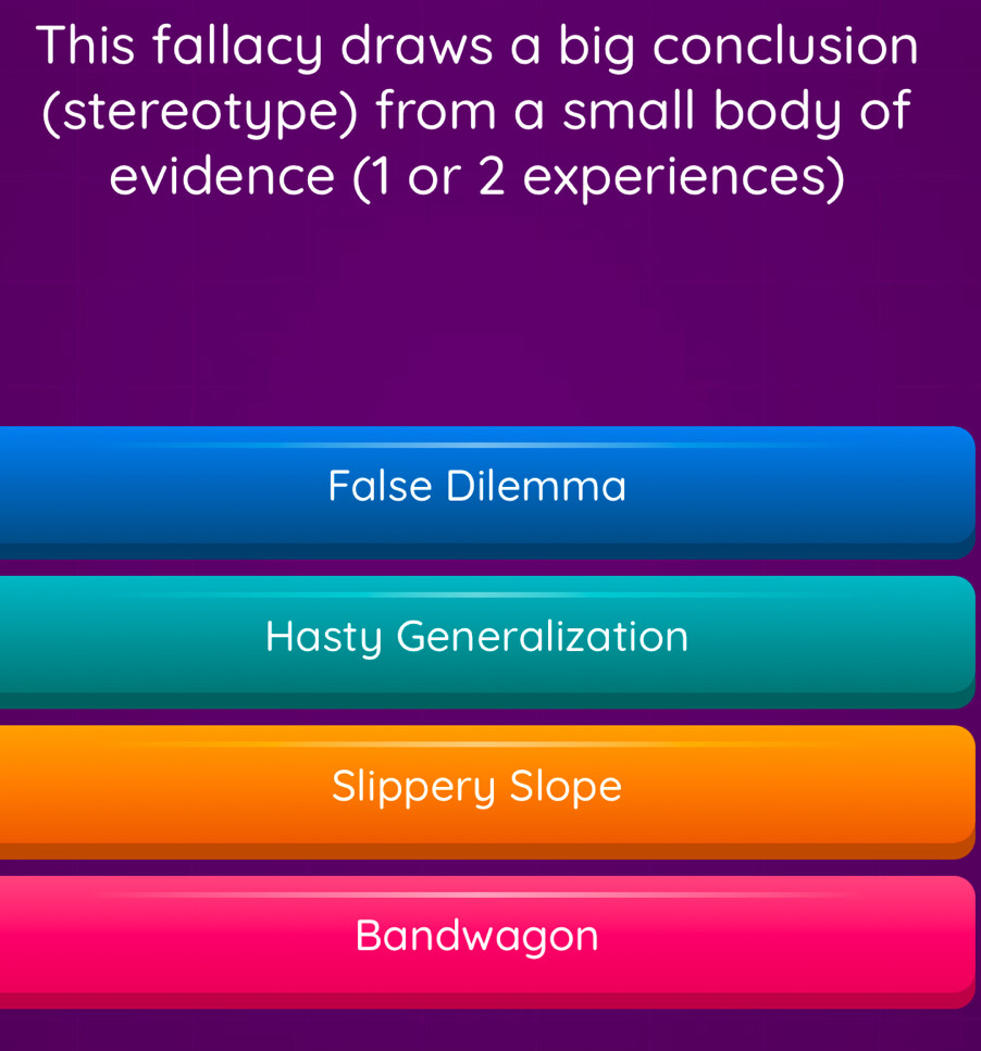 This fallacy draws a big conclusion
(stereotype) from a small body of
evidence (1 or 2 experiences)
False Dilemma
Hasty Generalization
Slippery Slope
Bandwagon