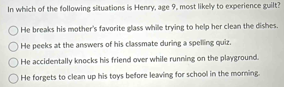 In which of the following situations is Henry, age 9, most likely to experience guilt?
He breaks his mother's favorite glass while trying to help her clean the dishes.
He peeks at the answers of his classmate during a spelling quiz.
He accidentally knocks his friend over while running on the playground.
He forgets to clean up his toys before leaving for school in the morning.