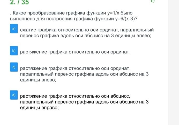 35
. Какое πреобразование графика функции y=1/x J 6 ыло
Βылолнено для Πостроения графика функции y=6/(x-3) 7
a) сжкатие графика относительно оси ординаτ, πараллельный
леренос графика вдоль оси абсцисс на З единицы влево;
ь) растяжение графика относительно оси ординат.
C) растяжение графика относительно оси ординат,
лараллельный леренос графика вдоль оси абсцисс на З
единицы влево;
d растяжение графика относиΤельно оси абсцисс,
лараллельный леренос графика вдоль оси абсцисс на З
единицы вправо;