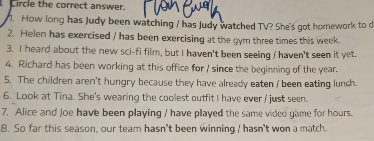 Circle the correct answer. 
1. How long has Judy been watching / has Judy watched TV? She's got homework to d 
2. Helen has exercised / has been exercising at the gym three times this week. 
3. I heard about the new sci-fi film, but I haven't been seeing / haven't seen it yet. 
4. Richard has been working at this office for / since the beginning of the year. 
5. The children aren't hungry because they have already eaten / been eating lunch. 
6. Look at Tina. She's wearing the coolest outfit I have ever / just seen. 
7. Alice and Joe have been playing / have played the same video game for hours. 
8. So far this season, our team hasn’t been winning / hasn’t won a match.