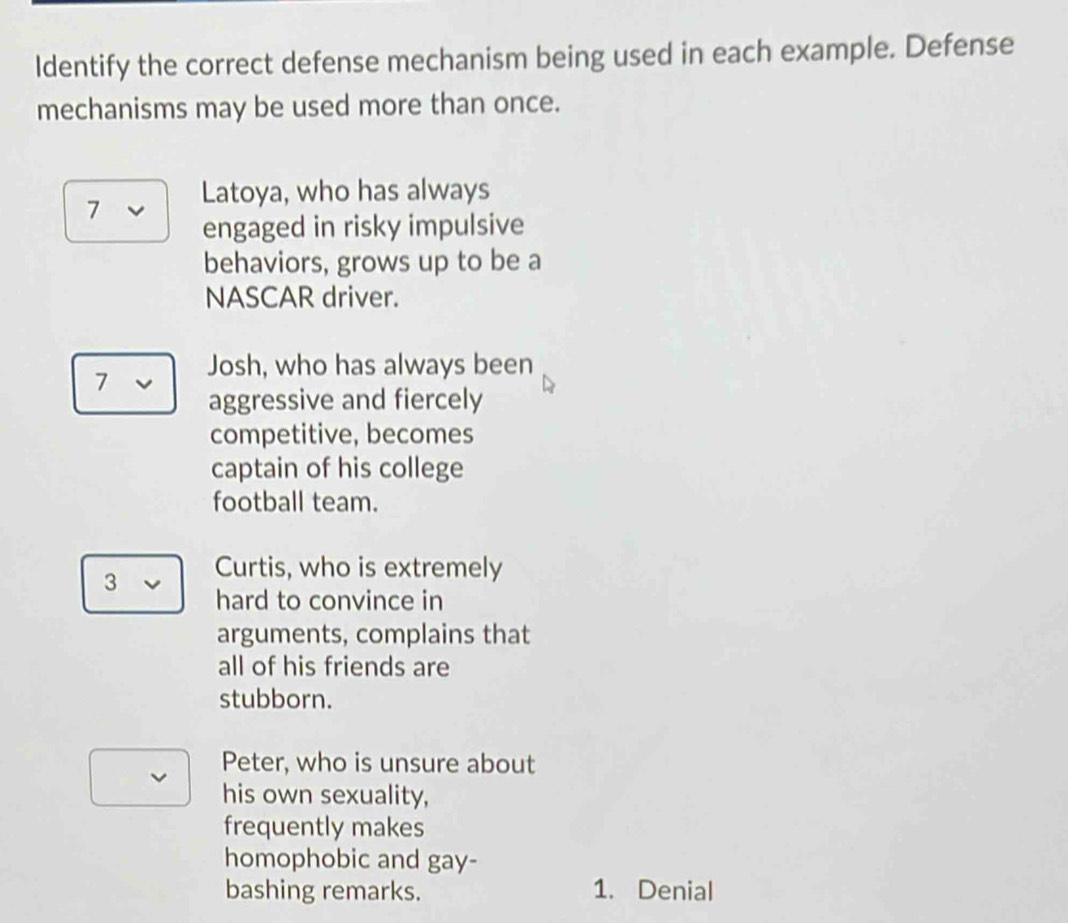 ldentify the correct defense mechanism being used in each example. Defense 
mechanisms may be used more than once. 
7 Latoya, who has always 
engaged in risky impulsive 
behaviors, grows up to be a 
NASCAR driver. 
7 Josh, who has always been 
aggressive and fiercely 
competitive, becomes 
captain of his college 
football team. 
3 Curtis, who is extremely 
hard to convince in 
arguments, complains that 
all of his friends are 
stubborn. 
Peter, who is unsure about 
his own sexuality, 
frequently makes 
homophobic and gay- 
bashing remarks. 1. Denial