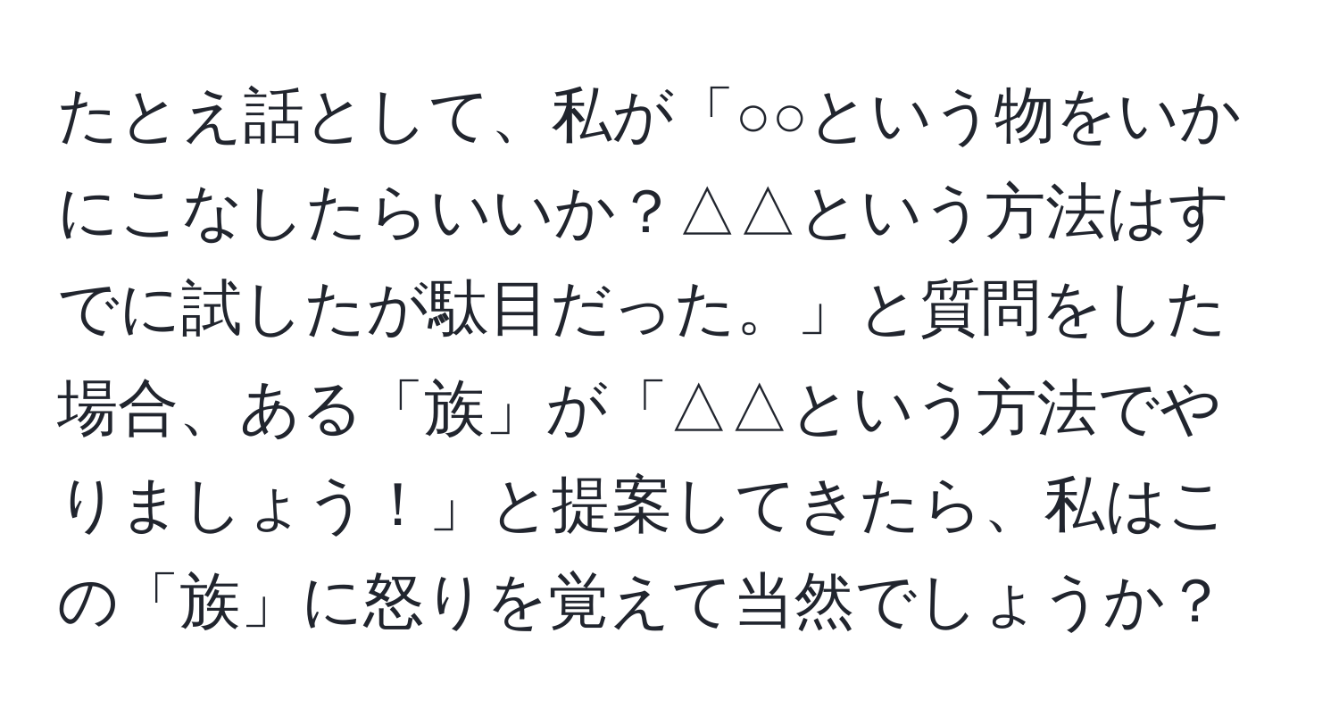 たとえ話として、私が「○○という物をいかにこなしたらいいか？△△という方法はすでに試したが駄目だった。」と質問をした場合、ある「族」が「△△という方法でやりましょう！」と提案してきたら、私はこの「族」に怒りを覚えて当然でしょうか？