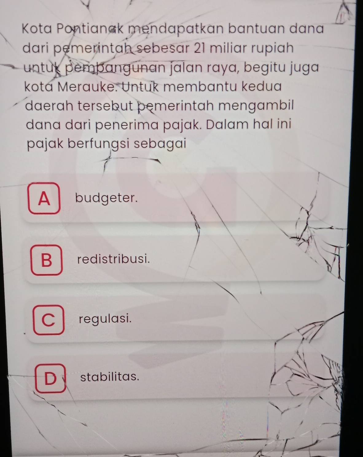 Kota Pontianak mendapatkan bantuan dana
dari pemerintah sebesar 21 miliar rupiah
untux pemþangunan jalan raya, begitu juga
kotá Merauke. Untuk membantu kedua
daerah tersebut pemerintah mengambil
dana dari penerima pajak. Dalam hal ini
pajak berfungsi sebagai
A budgeter.
B redistribusi.
C regulasi.
D stabilitas.