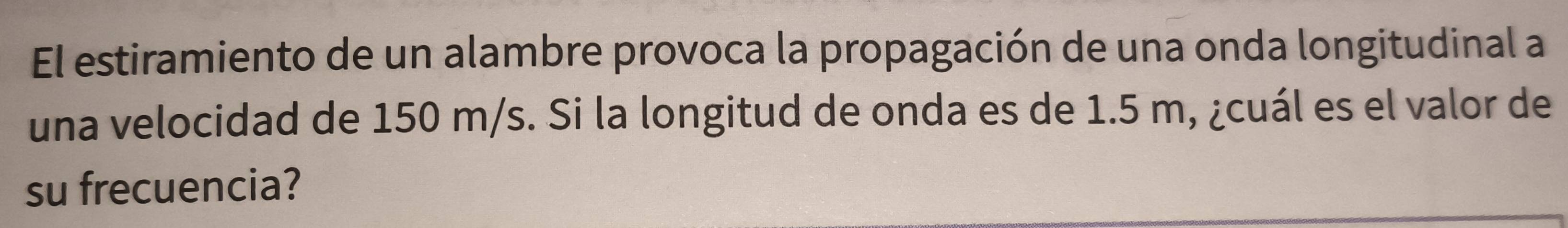 El estiramiento de un alambre provoca la propagación de una onda longitudinal a 
una velocidad de 150 m/s. Si la longitud de onda es de 1.5 m, ¿cuál es el valor de 
su frecuencia?