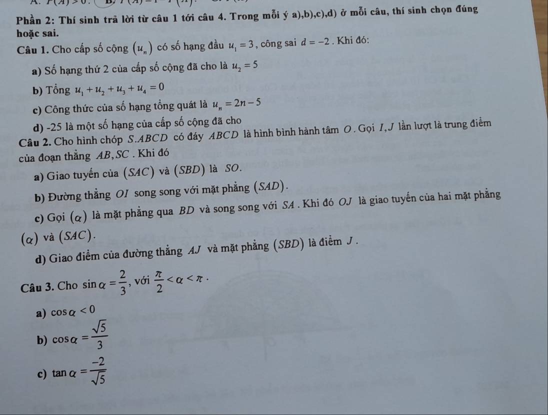 A P(A)>0 D 1(12)
Phần 2: Thí sinh trã lời từ câu 1 tới câu 4. Trong mỗi ý a),b),c),d) ở mỗi câu, thí sinh chọn đúng
hoặc sai.
Câu 1. Cho cấp số cộng (u_n) có số hạng đầu u_1=3 , công sai d=-2. Khi đó:
a) Số hạng thứ 2 của cấp số cộng đã cho là u_2=5
b) Tổng u_1+u_2+u_3+u_4=0
c) Công thức của số hạng tổng quát là u_n=2n-5
d) -25 là một số hạng của cấp số cộng đã cho
Câu 2. Cho hình chóp S. ABCD có đáy ABCD là hình bình hành tâm O. Gọi I, J lần lượt là trung điểm
của đoạn thẳng AB, SC . Khi đó
a) Giao tuyến của (SAC) và (SBD) là SO.
b) Đường thẳng OI song song với mặt phẳng (SAD).
c) Gọi (q) là mặt phẳng qua BD và song song với SA . Khi đó OJ là giao tuyến của hai mặt phẳng
(α) và (SAC).
d) Giao điểm của đường thẳng AJ và mặt phẳng (SBD) là điểm J .
Câu 3. Cho sin alpha = 2/3  , với  π /2 
a) cos alpha <0</tex>
b) cos alpha = sqrt(5)/3 
c) tan alpha = (-2)/sqrt(5) 